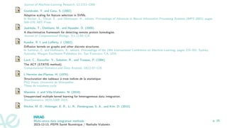 Journal of Machine Learning Research, 12:2211–2268.
Grandvalet, Y. and Canu, S. (2002).
Adaptive scaling for feature selection in SVMs.
In Becker, S., Thrun, S., and Obermayer, K., editors, Proceedings of Advances in Neural Information Processing Systems (NIPS 2002), pages
569–576. MIT Press.
Jaakkola, T., Diekhans, M., and Haussler, D. (2000).
A discriminative framework for detecting remote protein homologies.
Journal of Computational Biology, 7(1-2):95–114.
Kondor, R. I. and Lafferty, J. (2002).
Diffusion kernels on graphs and other discrete structures.
In Sammut, C. and Hoffmann, A., editors, Proceedings of the 19th International Conference on Machine Learning, pages 315–322, Sydney,
Australia. Morgan Kaufmann Publishers Inc. San Francisco, CA, USA.
Lavit, C., Escoufier, Y., Sabatier, R., and Traissac, P. (1994).
The ACT (STATIS method).
Computational Statistics and Data Analysis, 18(1):97–119.
L’Hermier des Plantes, H. (1976).
Structuration des tableaux à trois indices de la statistique.
PhD thesis, Université de Montpellier.
Thèse de troisième cycle.
Mariette, J. and Villa-Vialaneix, N. (2018).
Unsupervised multiple kernel learning for heterogeneous data integration.
Bioinformatics, 34(6):1009–1015.
Ritchie, M. D., Holzinger, E. R., Li, R., Pendergrass, S. A., and Kim, D. (2015).
Multi-omics data integration methods
2023-12-13, PEPR Santé Numérique / Nathalie Vialaneix
p. 25
 