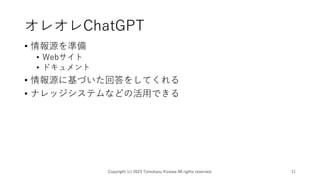 オレオレChatGPT
• 情報源を準備
• Webサイト
• ドキュメント
• 情報源に基づいた回答をしてくれる
• ナレッジシステムなどの活用できる
Copyright (c) 2023 Tomokazu Kizawa All rights reserved. 11
 