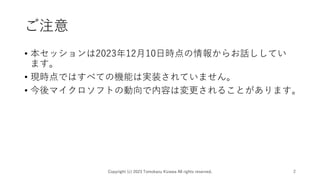 ご注意
• 本セッションは2023年12月10日時点の情報からお話ししてい
ます。
• 現時点ではすべての機能は実装されていません。
• 今後マイクロソフトの動向で内容は変更されることがあります。
Copyright (c) 2023 Tomokazu Kizawa All rights reserved. 2
 