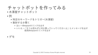 チャットボットを作ってみる
• 木澤屋チャットボット
• 例
• 特定のキーワードをトリガー(木澤屋)
• 散財するか聞く
• はい→Amazonのリンクを出す
• いいえ→「そうは言わずに何か買っていってくださいよ」とメッセージを出す
結局Amazonのリンクを出す
• デモ
Copyright (c) 2023 Tomokazu Kizawa All rights reserved. 20
 