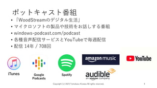ポットキャスト番組
• 「WoodStreamのデジタル生活」
• マイクロソフトの製品や技術をお話しする番組
• windows-podcast.com/podcast
• 各種音声配信サービスとYouTubeで毎週配信
• 配信 14年 / 708回
Copyright (c) 2023 Tomokazu Kizawa All rights reserved. 4
Google
Podcasts
Spotify
 