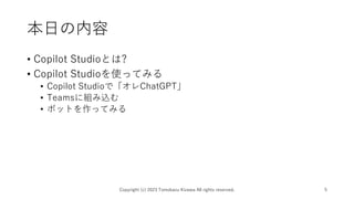 本日の内容
• Copilot Studioとは?
• Copilot Studioを使ってみる
• Copilot Studioで「オレChatGPT」
• Teamsに組み込む
• ボットを作ってみる
Copyright (c) 2023 Tomokazu Kizawa All rights reserved. 5
 