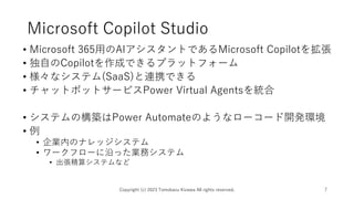 Microsoft Copilot Studio
• Microsoft 365用のAIアシスタントであるMicrosoft Copilotを拡張
• 独自のCopilotを作成できるプラットフォーム
• 様々なシステム(SaaS)と連携できる
• チャットボットサービスPower Virtual Agentsを統合
• システムの構築はPower Automateのようなローコード開発環境
• 例
• 企業内のナレッジシステム
• ワークフローに沿った業務システム
• 出張精算システムなど
Copyright (c) 2023 Tomokazu Kizawa All rights reserved. 7
 