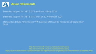Azure retirements
https://azure.microsoft.com/en-au/updates/dotnet7support/
https://azure.microsoft.com/en-au/updates/dotnet6support/
https://azure.microsoft.com/en-au/updates/standard-and-highperformance-vpn-gateway-skus-will-be-retired-on-30-september-2025/
 