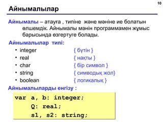 10
Айнымалылар
Айнымалы – атауға , типіне және мәніне ие болатын
өлшемдік. Айнымалы мәнін программамен жұмыс
барысында өзгертуге болады.
Айнымалылар типі:
• integer { бүтін }
• real { нақты }
• char { бір символ }
• string { симводық жол}
• boolean { логикалық }
Айнымалыларды енгізу :
var a, b: integer;
Q: real;
s1, s2: string;
var a, b: integer;
Q: real;
s1, s2: string;
 