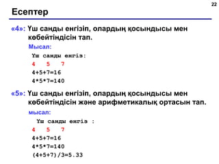 22
Есептер
«4»: Үш санды енгізіп, олардың қосындысы мен
көбейтіндісін тап.
Мысал:
Үш санды енгіз:
4 5 7
4+5+7=16
4*5*7=140
«5»: Үш санды енгізіп, олардың қосындысы мен
көбейтіндісін және арифметикалық ортасын тап.
мысал:
Үш санды енгіз :
4 5 7
4+5+7=16
4*5*7=140
(4+5+7)/3=5.33
 