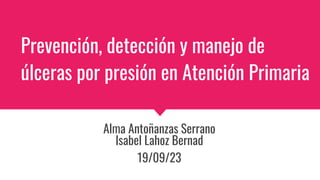 Prevención, detección y manejo de
úlceras por presión en Atención Primaria
Alma Antoñanzas Serrano
Isabel Lahoz Bernad
19/09/23
 