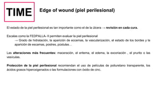 TIME Edge of wound (piel perilesional)
El estado de la piel perilesional es tan importante como el de la úlcera → revisión en cada cura.
Escalas como la FEDPALLA- II permiten evaluar la piel perilesional
→ Grado de hidratación, la aparición de eccemas, la vascularización, el estado de los bordes y la
aparición de escamas, postres, pústulas…
Las alteraciones más frecuentes: maceración, el eritema, el edema, la excoriación , el prurito o las
vesículas.
Protección de la piel perilesional recomiendan el uso de películas de poliuretano transparente, los
ácidos grasos hiperoxigenados o las formulaciones con óxido de cinc.
 