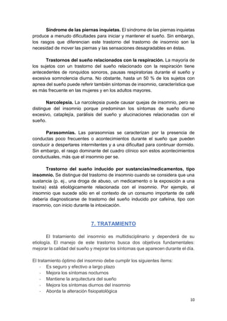 10
Síndrome de las piernas inquietas. El síndrome de las piernas inquietas
produce a menudo dificultades para iniciar y mantener el sueño. Sin embargo,
los rasgos que diferencian este trastorno del trastorno de insomnio son la
necesidad de mover las piernas y las sensaciones desagradables en éstas.
Trastornos del sueño relacionados con la respiración. La mayoría de
los sujetos con un trastorno del sueño relacionado con la respiración tiene
antecedentes de ronquidos sonoros, pausas respiratorias durante el sueño y
excesiva somnolencia diurna. No obstante, hasta un 50 % de los sujetos con
apnea del sueño puede referir también síntomas de insomnio, característica que
es más frecuente en las mujeres y en los adultos mayores.
Narcolepsia. La narcolepsia puede causar quejas de insomnio, pero se
distingue del insomnio porque predominan los síntomas de sueño diurno
excesivo, cataplejía, parálisis del sueño y alucinaciones relacionadas con el
sueño.
Parasomnias. Las parasomnias se caracterizan por la presencia de
conductas poco frecuentes o acontecimientos durante el sueño que pueden
conducir a despertares intermitentes y a una dificultad para continuar dormido.
Sin embargo, el rasgo dominante del cuadro clínico son estos acontecimientos
conductuales, más que el insomnio per se.
Trastorno del sueño inducido por sustancias/medicamentos, tipo
insomnio. Se distingue del trastorno de insomnio cuando se considera que una
sustancia (p. ej., una droga de abuso, un medicamento o la exposición a una
toxina) está etiológicamente relacionada con el insomnio. Por ejemplo, el
insomnio que sucede sólo en el contexto de un consumo importante de café
debería diagnosticarse de trastorno del sueño inducido por cafeína, tipo con
insomnio, con inicio durante la intoxicación.
7. TRATAMIENTO
El tratamiento del insomnio es multidisciplinario y dependerá de su
etiología. El manejo de este trastorno busca dos objetivos fundamentales:
mejorar la calidad del sueño y mejorar los síntomas que aparecen durante el día.
El tratamiento óptimo del insomnio debe cumplir los siguientes ítems:
- Es seguro y efectivo a largo plazo
- Mejora los síntomas nocturnos
- Mantiene la arquitectura del sueño
- Mejora los síntomas diurnos del insomnio
- Aborda la alteración fisiopatológica
 