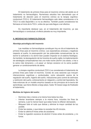 11
El tratamiento de primera línea para el insomnio crónico del adulto es el
tratamiento no farmacológico. Numerosos estudios han demostrado que el
tratamiento de elección para el insomnio crónico es la terapia cognitiva-
conductual (TCC-I). El tratamiento farmacológico solo debe considerarse si la
TCC-I no está disponible o si no es efectiva. También puede considerarse los
fármacos al inicio de la TCC-I, antes de que esta llegue a ser efectiva.
Es importante destacar que, en el tratamiento del insomnio, ya sea
farmacológico o conductual, el efecto placebo es muy importante.
A. MEDIDAS NO FARMACOLÓGICAS
Abordaje psicológico del insomnio
Las medidas no farmacológicas constituyen hoy en día el tratamiento de
primera línea para el insomnio crónico. Las expectativas ansiosas y negativas
respecto al sueño, la preocupación por las potenciales consecuencias de no
dormir lo suficiente o no dormir bien pueden impactar en el sistema fisiológico.
Así también, la desregulación de los horarios de sueño-vigilia, la implementación
de estrategias compensatorias tras una mala noche (dormir una siesta, o irse a
la cama más temprano), y el pasar un tiempo excesivo en la cama pueden
generar un condicionamiento de alerta.
La terapia cognitiva conductual (TCC-I) es considerada el tratamiento de
primera línea para tratar el insomnio. Consta de unas sesiones que incluyen
intervenciones cognitivas y conductuales, como educación acerca de la
regulación del sueño, higiene del sueño, indicaciones para control de estímulos
y restricción del sueño, entrenamiento en relajación y control del hiperalerta. Se
trata entonces de un modelo empírico basado en los principios de la teoría del
aprendizaje, que tiene efectos a largo plazo, hasta 18 meses luego de finalizado
el tratamiento.
Medidas de higiene del sueño:
- Dormirse más o menos a la misma hora todos los días.
- Intentar levantarse siempre a la misma hora, incluidos los fines de
semana, o por lo menos hacer que estas horas no difieran demasiado.
- Bloquear todo el ruido que distrae y eliminar la mayor cantidad de luz
posible.
- Evitar las siestas, o que éstas no excedan los 45 minutos.
- Evitar la cafeína 6 horas antes de acostarse.
- Evitar la ingestión excesiva de alcohol 4 horas antes de acostarse, y no
fumar.
 