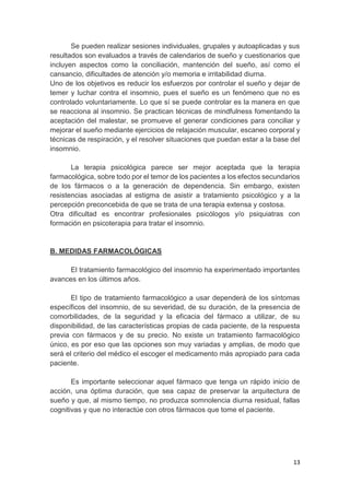 13
Se pueden realizar sesiones individuales, grupales y autoaplicadas y sus
resultados son evaluados a través de calendarios de sueño y cuestionarios que
incluyen aspectos como la conciliación, mantención del sueño, así como el
cansancio, dificultades de atención y/o memoria e irritabilidad diurna.
Uno de los objetivos es reducir los esfuerzos por controlar el sueño y dejar de
temer y luchar contra el insomnio, pues el sueño es un fenómeno que no es
controlado voluntariamente. Lo que sí se puede controlar es la manera en que
se reacciona al insomnio. Se practican técnicas de mindfulness fomentando la
aceptación del malestar, se promueve el generar condiciones para conciliar y
mejorar el sueño mediante ejercicios de relajación muscular, escaneo corporal y
técnicas de respiración, y el resolver situaciones que puedan estar a la base del
insomnio.
La terapia psicológica parece ser mejor aceptada que la terapia
farmacológica, sobre todo por el temor de los pacientes a los efectos secundarios
de los fármacos o a la generación de dependencia. Sin embargo, existen
resistencias asociadas al estigma de asistir a tratamiento psicológico y a la
percepción preconcebida de que se trata de una terapia extensa y costosa.
Otra dificultad es encontrar profesionales psicólogos y/o psiquiatras con
formación en psicoterapia para tratar el insomnio.
B. MEDIDAS FARMACOLÓGICAS
El tratamiento farmacológico del insomnio ha experimentado importantes
avances en los últimos años.
El tipo de tratamiento farmacológico a usar dependerá de los síntomas
específicos del insomnio, de su severidad, de su duración, de la presencia de
comorbilidades, de la seguridad y la eficacia del fármaco a utilizar, de su
disponibilidad, de las características propias de cada paciente, de la respuesta
previa con fármacos y de su precio. No existe un tratamiento farmacológico
único, es por eso que las opciones son muy variadas y amplias, de modo que
será el criterio del médico el escoger el medicamento más apropiado para cada
paciente.
Es importante seleccionar aquel fármaco que tenga un rápido inicio de
acción, una óptima duración, que sea capaz de preservar la arquitectura de
sueño y que, al mismo tiempo, no produzca somnolencia diurna residual, fallas
cognitivas y que no interactúe con otros fármacos que tome el paciente.
 