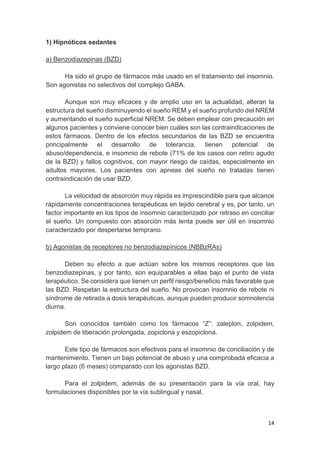14
1) Hipnóticos sedantes
a) Benzodiazepinas (BZD)
Ha sido el grupo de fármacos más usado en el tratamiento del insomnio.
Son agonistas no selectivos del complejo GABA.
Aunque son muy eficaces y de amplio uso en la actualidad, alteran la
estructura del sueño disminuyendo el sueño REM y el sueño profundo del NREM
y aumentando el sueño superficial NREM. Se deben emplear con precaución en
algunos pacientes y conviene conocer bien cuáles son las contraindicaciones de
estos fármacos. Dentro de los efectos secundarios de las BZD se encuentra
principalmente el desarrollo de tolerancia, tienen potencial de
abuso/dependencia, e insomnio de rebote (71% de los casos con retiro agudo
de la BZD) y fallos cognitivos, con mayor riesgo de caídas, especialmente en
adultos mayores. Los pacientes con apneas del sueño no tratadas tienen
contraindicación de usar BZD.
La velocidad de absorción muy rápida es imprescindible para que alcance
rápidamente concentraciones terapéuticas en tejido cerebral y es, por tanto, un
factor importante en los tipos de insomnio caracterizado por retraso en conciliar
el sueño. Un compuesto con absorción más lenta puede ser útil en insomnio
caracterizado por despertarse temprano.
b) Agonistas de receptores no benzodiazepínicos (NBBzRAs)
Deben su efecto a que actúan sobre los mismos receptores que las
benzodiazepinas, y por tanto, son equiparables a ellas bajo el punto de vista
terapéutico. Se considera que tienen un perfil riesgo/beneficio más favorable que
las BZD. Respetan la estructura del sueño. No provocan insomnio de rebote ni
síndrome de retirada a dosis terapéuticas, aunque pueden producir somnolencia
diurna.
Son conocidos también como los fármacos “Z”: zaleplon, zolpidem,
zolpidem de liberación prolongada, zopiclona y eszopiclona.
Este tipo de fármacos son efectivos para el insomnio de conciliación y de
mantenimiento. Tienen un bajo potencial de abuso y una comprobada eficacia a
largo plazo (6 meses) comparado con los agonistas BZD.
Para el zolpidem, además de su presentación para la vía oral, hay
formulaciones disponibles por la vía sublingual y nasal.
 