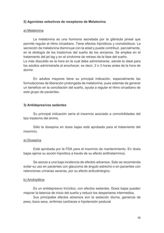 16
2) Agonistas selectivos de receptores de Melatonina
a) Melatonina
La melatonina es una hormona secretada por la glándula pineal que
permite regular el ritmo circadiano. Tiene efectos hipnóticos y cronobióticos. La
secreción de melatonina disminuye con la edad y puede contribuir, parcialmente,
en la etiología de los trastornos del sueño de los ancianos. Se emplea en el
tratamiento del jet lag y en el síndrome de retraso de la fase del sueño.
Lo más discutido es la hora en la cual debe administrarse, siendo lo ideal para
los adultos administrarla al anochecer, es decir, 2 o 3 horas antes de la hora de
dormir.
En adultos mayores tiene su principal indicación, especialmente las
formulaciones de liberación prolongada de melatonina, pues además de generar
un beneficio en la conciliación del sueño, ayuda a regular el ritmo circadiano de
este grupo de pacientes.
3) Antidepresivos sedantes
Su principal indicación sería el insomnio asociado a comorbilidades del
tipo trastorno del ánimo.
Sólo la doxepina en dosis bajas está aprobada para el tratamiento del
insomnio.
a) Doxepina
Está aprobada por la FDA para el insomnio de mantenimiento. En dosis
bajas ejerce su acción hipnótica a través de su efecto antihistamínico.
Se asocia a una baja incidencia de efectos adversos. Solo se recomienda
evitar su uso en pacientes con glaucoma de ángulo estrecho o en pacientes con
retenciones urinarias severas, por su efecto anticolinérgico.
b) Amitriptilina
Es un antidepresivo tricíclico, con efectos sedantes. Dosis bajas pueden
mejorar la latencia de inicio del sueño y reducir los despertares intermedios.
Sus principales efectos adversos son la sedación diurna, ganancia de
peso, boca seca, arritmias cardíacas e hipotensión postural.
 