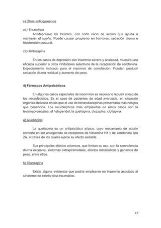 17
c) Otros antidepresivos
c1) Trazodona
Antidepresivo no tricíclico, con corto inicio de acción que ayuda a
mantener el sueño. Puede causar priapismo en hombres, sedación diurna e
hipotensión postural.
c2) Mirtazapina
En los casos de depresión con insomnio severo y ansiedad, muestra una
eficacia superior a otros inhibidores selectivos de la recaptación de serotonina.
Especialmente indicado para el insomnio de conciliación. Pueden producir
sedación diurna residual y aumento de peso.
4) Fármacos Antipsicóticos
En algunos casos especiales de insomnios es necesario recurrir al uso de
los neurolépticos. Es el caso de pacientes de edad avanzada, en situación
orgánica delicada en los que el uso de benzodiacepinas presentaría más riesgos
que beneficios. Los neurolépticos más empleados en estos casos son la
levomepromazina, el haloperidol, la quetiapina, clozapina, clotiapina.
a) Quetiapina
La quetiapina es un antipsicótico atípico, cuyo mecanismo de acción
consiste en ser antagonista de receptores de histamina H1 y de serotonina tipo
2A, a través de los cuales ejerce su efecto sedante.
Sus principales efectos adversos, que limitan su uso, son la somnolencia
diurna excesiva, síntomas extrapiramidales, efectos metabólicos y ganancia de
peso, entre otros.
b) Olanzapina
Existe alguna evidencia que podría emplearse en insomnio asociado al
síndrome de estrés post-traumático.
 