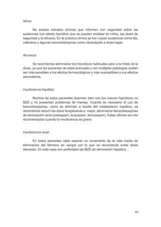 19
Niños
No existen estudios clínicos que informen con seguridad sobre las
sustancias con efecto hipnótico que se pueden emplear en niños, las dosis de
seguridad y la eficacia. En la práctica clínica se han usado sustancias como tila,
valeriana y algunas benzodiacepinas como cloracepato a dosis bajas.
Ancianos
Se recomienda administrar los hipnóticos habituales pero a la mitad de la
dosis, ya que los pacientes de edad avanzada y con múltiples patologías suelen
ser más sensibles a los efectos farmacológicos y más susceptibles a sus efectos
secundarios.
Insuficiencia hepática
Muchos de estos pacientes duermen bien con los nuevos hipnóticos no
BZD y no presentan problemas de manejo. Cuando es necesario el uso de
benzodiacepinas, como se eliminan a través del metabolismo hepático, se
recomienda reducir las dosis terapéuticas o, mejor, administrar benzodiacepinas
de eliminación renal (oxacepam, loracepam, temazepam). Estas últimas son las
recomendadas cuando la insuficiencia es grave.
Insuficiencia renal
En estos pacientes cabe esperar un incremento de la vida media de
eliminación del fármaco en sangre por lo que se recomienda evitar dosis
elevadas. En este caso son preferibles las BZD de eliminación hepática.
 