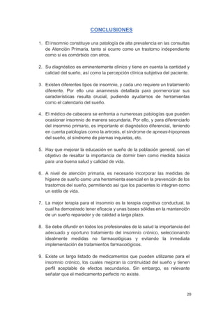 20
CONCLUSIONES
1. El insomnio constituye una patología de alta prevalencia en las consultas
de Atención Primaria, tanto si ocurre como un trastorno independiente
como si es comórbido con otros.
2. Su diagnóstico es eminentemente clínico y tiene en cuenta la cantidad y
calidad del sueño, así como la percepción clínica subjetiva del paciente.
3. Existen diferentes tipos de insomnio, y cada uno requiere un tratamiento
diferente. Por ello una anamnesis detallada para pormenorizar sus
características resulta crucial, pudiendo ayudarnos de herramientas
como el calendario del sueño.
4. El médico de cabecera se enfrenta a numerosas patologías que pueden
ocasionar insomnio de manera secundaria. Por ello, y para diferenciarlo
del insomnio primario, es importante el diagnóstico diferencial, teniendo
en cuenta patologías como la artrosis, el síndrome de apneas-hipopneas
del sueño, el síndrome de piernas inquietas, etc.
5. Hay que mejorar la educación en sueño de la población general, con el
objetivo de resaltar la importancia de dormir bien como medida básica
para una buena salud y calidad de vida.
6. A nivel de atención primaria, es necesario incorporar las medidas de
higiene de sueño como una herramienta esencial en la prevención de los
trastornos del sueño, permitiendo así que los pacientes lo integren como
un estilo de vida.
7. La mejor terapia para el insomnio es la terapia cognitiva conductual, la
cual ha demostrado tener eficacia y unas bases sólidas en la mantención
de un sueño reparador y de calidad a largo plazo.
8. Se debe difundir en todos los profesionales de la salud la importancia del
adecuado y oportuno tratamiento del insomnio crónico, seleccionando
idealmente medidas no farmacológicas y evitando la inmediata
implementación de tratamientos farmacológicos.
9. Existe un largo listado de medicamentos que pueden utilizarse para el
insomnio crónico, los cuales mejoran la continuidad del sueño y tienen
perfil aceptable de efectos secundarios. Sin embargo, es relevante
señalar que el medicamento perfecto no existe.
 