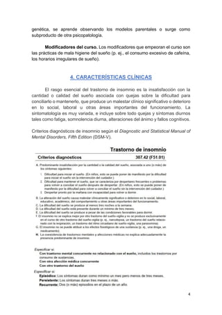 4
genética, se aprende observando los modelos parentales o surge como
subproducto de otra psicopatología.
Modificadores del curso. Los modificadores que empeoran el curso son
las prácticas de mala higiene del sueño (p. ej., el consumo excesivo de cafeína,
los horarios irregulares de sueño).
4. CARACTERÍSTICAS CLÍNICAS
El rasgo esencial del trastorno de insomnio es la insatisfacción con la
cantidad o calidad del sueño asociada con quejas sobre la dificultad para
conciliarlo o mantenerlo, que produce un malestar clínico significativo o deterioro
en lo social, laboral u otras áreas importantes del funcionamiento. La
sintomatología es muy variada, e incluye sobre todo quejas y síntomas diurnos
tales como fatiga, somnolencia diurna, alteraciones del ánimo y fallos cognitivos.
Criterios diagnósticos de insomnio según el Diagnostic and Statistical Manual of
Mental Disorders, Fifth Edition (DSM-V).
 