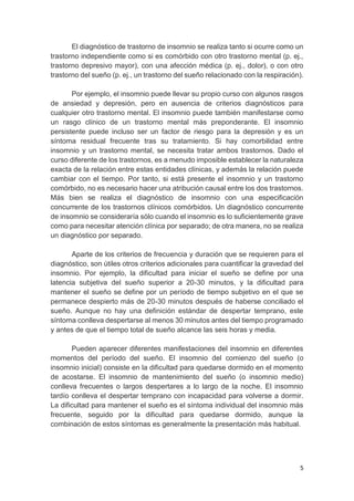 5
El diagnóstico de trastorno de insomnio se realiza tanto si ocurre como un
trastorno independiente como si es comórbido con otro trastorno mental (p. ej.,
trastorno depresivo mayor), con una afección médica (p. ej., dolor), o con otro
trastorno del sueño (p. ej., un trastorno del sueño relacionado con la respiración).
Por ejemplo, el insomnio puede llevar su propio curso con algunos rasgos
de ansiedad y depresión, pero en ausencia de criterios diagnósticos para
cualquier otro trastorno mental. El insomnio puede también manifestarse como
un rasgo clínico de un trastorno mental más preponderante. El insomnio
persistente puede incluso ser un factor de riesgo para la depresión y es un
síntoma residual frecuente tras su tratamiento. Si hay comorbilidad entre
insomnio y un trastorno mental, se necesita tratar ambos trastornos. Dado el
curso diferente de los trastornos, es a menudo imposible establecer la naturaleza
exacta de la relación entre estas entidades clínicas, y además la relación puede
cambiar con el tiempo. Por tanto, si está presente el insomnio y un trastorno
comórbido, no es necesario hacer una atribución causal entre los dos trastornos.
Más bien se realiza el diagnóstico de insomnio con una especificación
concurrente de los trastornos clínicos comórbidos. Un diagnóstico concurrente
de insomnio se consideraría sólo cuando el insomnio es lo suficientemente grave
como para necesitar atención clínica por separado; de otra manera, no se realiza
un diagnóstico por separado.
Aparte de los criterios de frecuencia y duración que se requieren para el
diagnóstico, son útiles otros criterios adicionales para cuantificar la gravedad del
insomnio. Por ejemplo, la dificultad para iniciar el sueño se define por una
latencia subjetiva del sueño superior a 20-30 minutos, y la dificultad para
mantener el sueño se define por un período de tiempo subjetivo en el que se
permanece despierto más de 20-30 minutos después de haberse conciliado el
sueño. Aunque no hay una definición estándar de despertar temprano, este
síntoma conlleva despertarse al menos 30 minutos antes del tiempo programado
y antes de que el tiempo total de sueño alcance las seis horas y media.
Pueden aparecer diferentes manifestaciones del insomnio en diferentes
momentos del período del sueño. El insomnio del comienzo del sueño (o
insomnio inicial) consiste en la dificultad para quedarse dormido en el momento
de acostarse. El insomnio de mantenimiento del sueño (o insomnio medio)
conlleva frecuentes o largos despertares a lo largo de la noche. El insomnio
tardío conlleva el despertar temprano con incapacidad para volverse a dormir.
La dificultad para mantener el sueño es el síntoma individual del insomnio más
frecuente, seguido por la dificultad para quedarse dormido, aunque la
combinación de estos síntomas es generalmente la presentación más habitual.
 