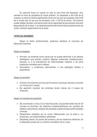6
Es esencial tener en cuenta no sólo la hora final del despertar, sino
también la hora de acostarse la noche anterior. Un despertar a las 4:00 de la
mañana no tiene la misma significación clínica en los que se acuestan a las 9:00
de la noche que en los que se acuestan a las 11:00 de la noche. Tal síntoma
puede reflejar también una disminución de la capacidad de permanecer dormido
dependiente de la edad, o un desplazamiento del horario del principal período de
sueño, también dependiente de la edad.
TIPOS DE INSOMNIO
Según lo dicho anteriormente, podemos clasificar el insomnio de
diferentes maneras:
Según la etiología:
 Primario: se entiende como aquel que no puede atribuirse a los efectos
fisiológicos que puedan producir algunas sustancias (medicamentos,
tóxicos), ni a la coexistencia de enfermedades médicas o de otros
trastornos mentales que lo alteren.
 Secundario: a sustancias estimulantes o una patología médica o
psiquiátrica.
Según la duración:
 Crónico: los síntomas ocurren por lo menos 3 veces por semana y durante
un mínimo de 3 meses.
 De aparición reciente: los síntomas tienen menos de 3 meses de
evolución.
Según el momento de aparición:
 De conciliación o inicio. Es el más frecuente, el paciente tarda más de 30
minutos en dormirse. Se relaciona fundamentalmente con cambios de
hábitos o del entorno, estados de ansiedad o determinadas enfermedades
crónicas.
 Despertares repetidos por la noche. Relacionado con la edad y, en
ocasiones, con enfermedades cerebrales.
 Despertar precoz. Es propio del anciano y de los trastornos afectivos; en
la depresión puede ser un síntoma orientativo de su curso.
 