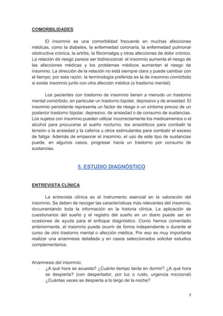 7
COMORBILIDADES
El insomnio es una comorbilidad frecuente en muchas afecciones
médicas, como la diabetes, la enfermedad coronaria, la enfermedad pulmonar
obstructiva crónica, la artritis, la fibromialgia y otras afecciones de dolor crónico.
La relación de riesgo parece ser bidireccional: el insomnio aumenta el riesgo de
las afecciones médicas y los problemas médicos aumentan el riesgo de
insomnio. La dirección de la relación no está siempre clara y puede cambiar con
el tiempo; por esta razón, la terminología preferida es la de insomnio comórbido
si existe insomnio junto con otra afección médica (o trastorno mental).
Los pacientes con trastorno de insomnio tienen a menudo un trastorno
mental comórbido, en particular un trastorno bipolar, depresivo y de ansiedad. El
insomnio persistente representa un factor de riesgo o un síntoma precoz de un
posterior trastorno bipolar, depresivo, de ansiedad o de consumo de sustancias.
Los sujetos con insomnio pueden utilizar incorrectamente los medicamentos o el
alcohol para procurarse el sueño nocturno, los ansiolíticos para combatir la
tensión o la ansiedad y la cafeína u otros estimulantes para combatir el exceso
de fatiga. Además de empeorar el insomnio, el uso de este tipo de sustancias
puede, en algunos casos, progresar hacia un trastorno por consumo de
sustancias.
5. ESTUDIO DIAGNÓSTICO
ENTREVISTA CLÍNICA
La entrevista clínica es el instrumento esencial en la valoración del
insomnio. Se deben de recoger las características más relevantes del insomnio,
documentando toda la información en la historia clínica. La aplicación de
cuestionarios del sueño y el registro del sueño en un diario puede ser en
ocasiones de ayuda para el enfoque diagnóstico. Como hemos comentado
anteriormente, el insomnio puede ocurrir de forma independiente o durante el
curso de otro trastorno mental o afección médica. Por eso es muy importante
realizar una anamnesis detallada y en casos seleccionados solicitar estudios
complementarios.
Anamnesis del insomnio:
- ¿A qué hora se acuesta? ¿Cuánto tiempo tarda en dormir? ¿A qué hora
se despierta? (con despertador, por luz o ruido, urgencia miccional)
¿Cuántas veces se despierta a lo largo de la noche?
 
