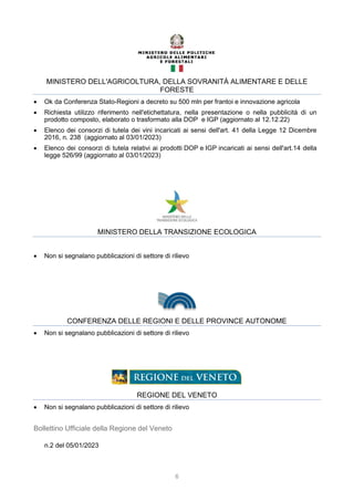 6
MINISTERO DELL'AGRICOLTURA, DELLA SOVRANITÀ ALIMENTARE E DELLE
FORESTE
 Ok da Conferenza Stato-Regioni a decreto su 500 mln per frantoi e innovazione agricola
 Richiesta utilizzo riferimento nell'etichettatura, nella presentazione o nella pubblicità di un
prodotto composto, elaborato o trasformato alla DOP e IGP (aggiornato al 12.12.22)
 Elenco dei consorzi di tutela dei vini incaricati ai sensi dell'art. 41 della Legge 12 Dicembre
2016, n. 238 (aggiornato al 03/01/2023)
 Elenco dei consorzi di tutela relativi ai prodotti DOP e IGP incaricati ai sensi dell'art.14 della
legge 526/99 (aggiornato al 03/01/2023)
MINISTERO DELLA TRANSIZIONE ECOLOGICA
 Non si segnalano pubblicazioni di settore di rilievo
CONFERENZA DELLE REGIONI E DELLE PROVINCE AUTONOME
 Non si segnalano pubblicazioni di settore di rilievo
REGIONE DEL VENETO
 Non si segnalano pubblicazioni di settore di rilievo
Bollettino Ufficiale della Regione del Veneto
n.2 del 05/01/2023
 