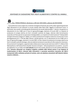 8
SENTENZE DI CASSAZIONE PER I REATI ALIMENTARI E CONTRO GLI ANIMALI
Sez. TERZA PENALE, Sentenza n.385 del 10/01/2023, udienza del 06/10/2022
….Il procedimento traeva origine da un'attività investigativa finalizzata alla verifica della regolarità gestionale
degli allevamenti di suini destinati al circuito tutelato delle filiere DOP. Oggetto di attenzione erano, in
particolare, due società, entrambe gestite direttamente da membri della famiglia T.: Omissis, che gestisce un
allevamento di circa 2.000 suini in fase di ingrasso/finissaggio, destinati al circuito DOP, un impianto di
produzione di energia elettrica da fonti rinnovabili costituita da biogas, ottenuto dalla fermentazione
anaerobica di rifiuti speciali non pericolosi e biodegradabili, e un impianto di trasformazione di "Sottoprodotti
di Origine Animali di categoria 3" (S0A3), con relativa produzione di mangime zootecnico riconosciuto ai sensi
del Regolamento CE n. 1774 del 2002; Omissis, azienda agricola, con un allevamento di circa 5.000 suini in
fase di ingrasso/finissaggio, destinati al circuito DOP e di due impianti di produzione di energia elettrica da
fonti rinnovabili costituite da biogas, ottenuto dalla fermentazione anaerobica di reflui zootecnici e biomasse.
Gli accertamenti investigativi, supportati dalla collaborazione di personale veterinario dell'A.T.S. Milano Città
Metropolitana e dell'Istituto Parma Qualità, facevano emergere - nella prospettazione accusatoria - una serie
di irregolarità, tra cui il fatto che i suini allevati presso le due società, destinati al circuito tutelato delle filiere
DOP, venivano alimentati con mangime irregolare, prodotto dalla Omissis presso il suo impianto di
trasformazione di SOA-3, ottenuto dalla triturazione e successiva spremitura meccanica dei SOA-3
(comprensivi della confezione primaria di cartone, vetro e/o plastica), provenienti dell'industria lattiero
casearia e dolciaria. …
 