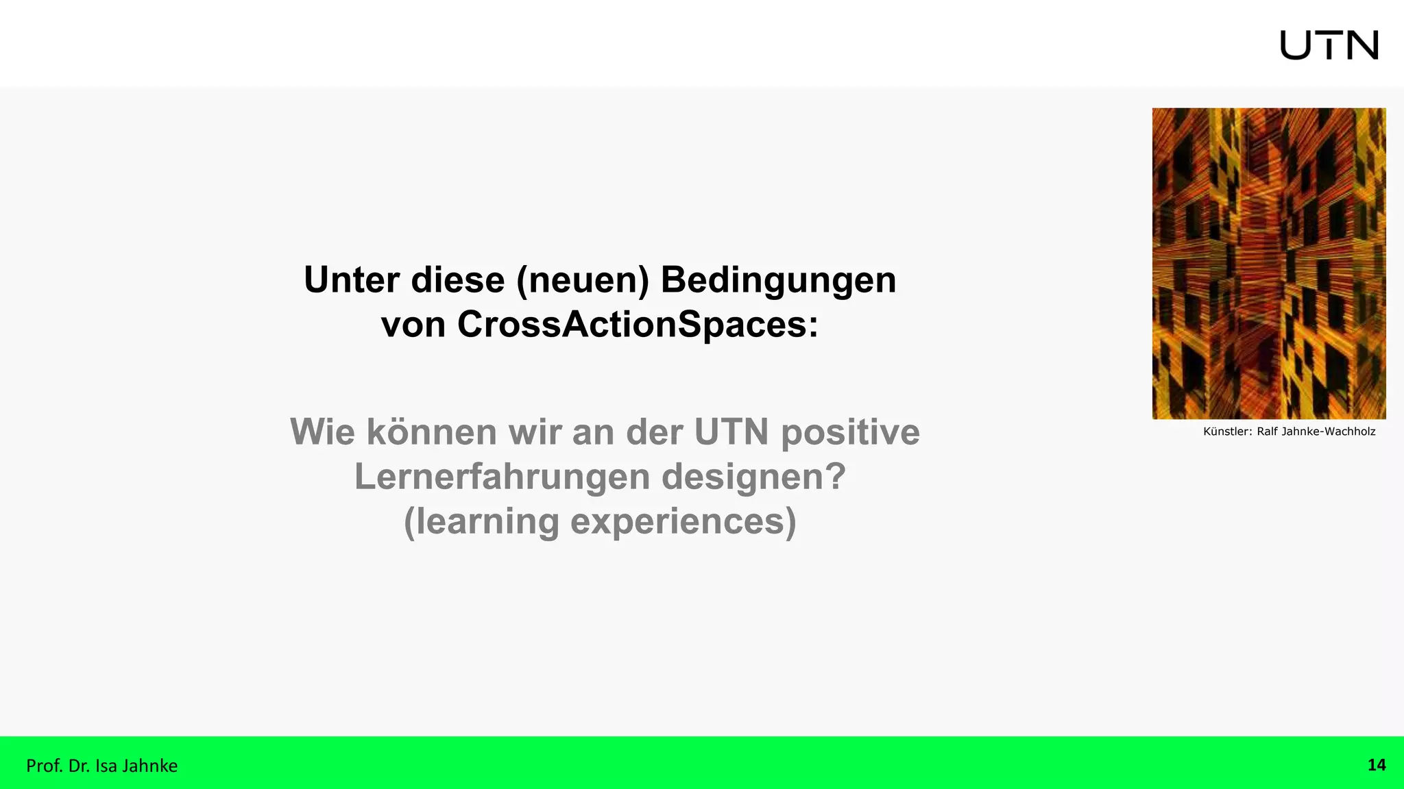 Unter diese (neuen) Bedingungen
von CrossActionSpaces:
Wie können wir an der UTN positive
Lernerfahrungen designen?
(learning experiences)
Künstler: Ralf Jahnke-Wachholz
Prof. Dr. Isa Jahnke 14
 