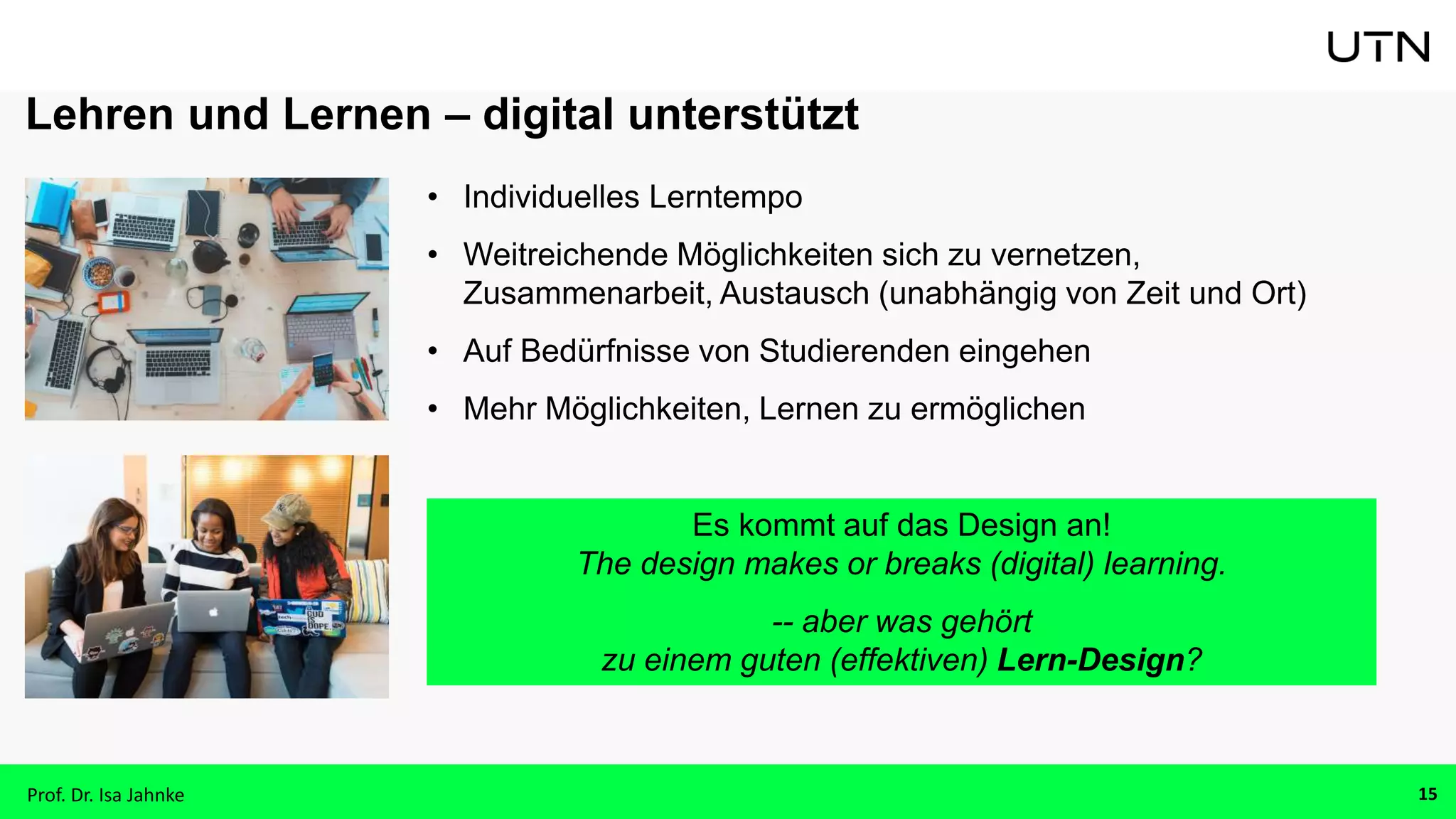 Lehren und Lernen – digital unterstützt
• Individuelles Lerntempo
• Weitreichende Möglichkeiten sich zu vernetzen,
Zusammenarbeit, Austausch (unabhängig von Zeit und Ort)
• Auf Bedürfnisse von Studierenden eingehen
• Mehr Möglichkeiten, Lernen zu ermöglichen
Es kommt auf das Design an!
The design makes or breaks (digital) learning.
-- aber was gehört
zu einem guten (effektiven) Lern-Design?
Prof. Dr. Isa Jahnke 15
 
