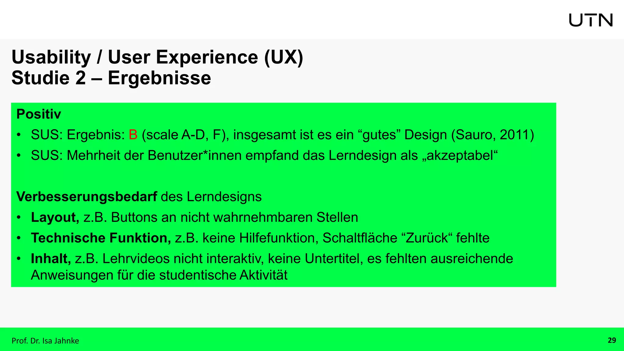 Positiv
• SUS: Ergebnis: B (scale A-D, F), insgesamt ist es ein “gutes” Design (Sauro, 2011)
• SUS: Mehrheit der Benutzer*innen empfand das Lerndesign als „akzeptabel“
Verbesserungsbedarf des Lerndesigns
• Layout, z.B. Buttons an nicht wahrnehmbaren Stellen
• Technische Funktion, z.B. keine Hilfefunktion, Schaltfläche “Zurück“ fehlte
• Inhalt, z.B. Lehrvideos nicht interaktiv, keine Untertitel, es fehlten ausreichende
Anweisungen für die studentische Aktivität
Usability / User Experience (UX)
Studie 2 – Ergebnisse
Prof. Dr. Isa Jahnke 29
 