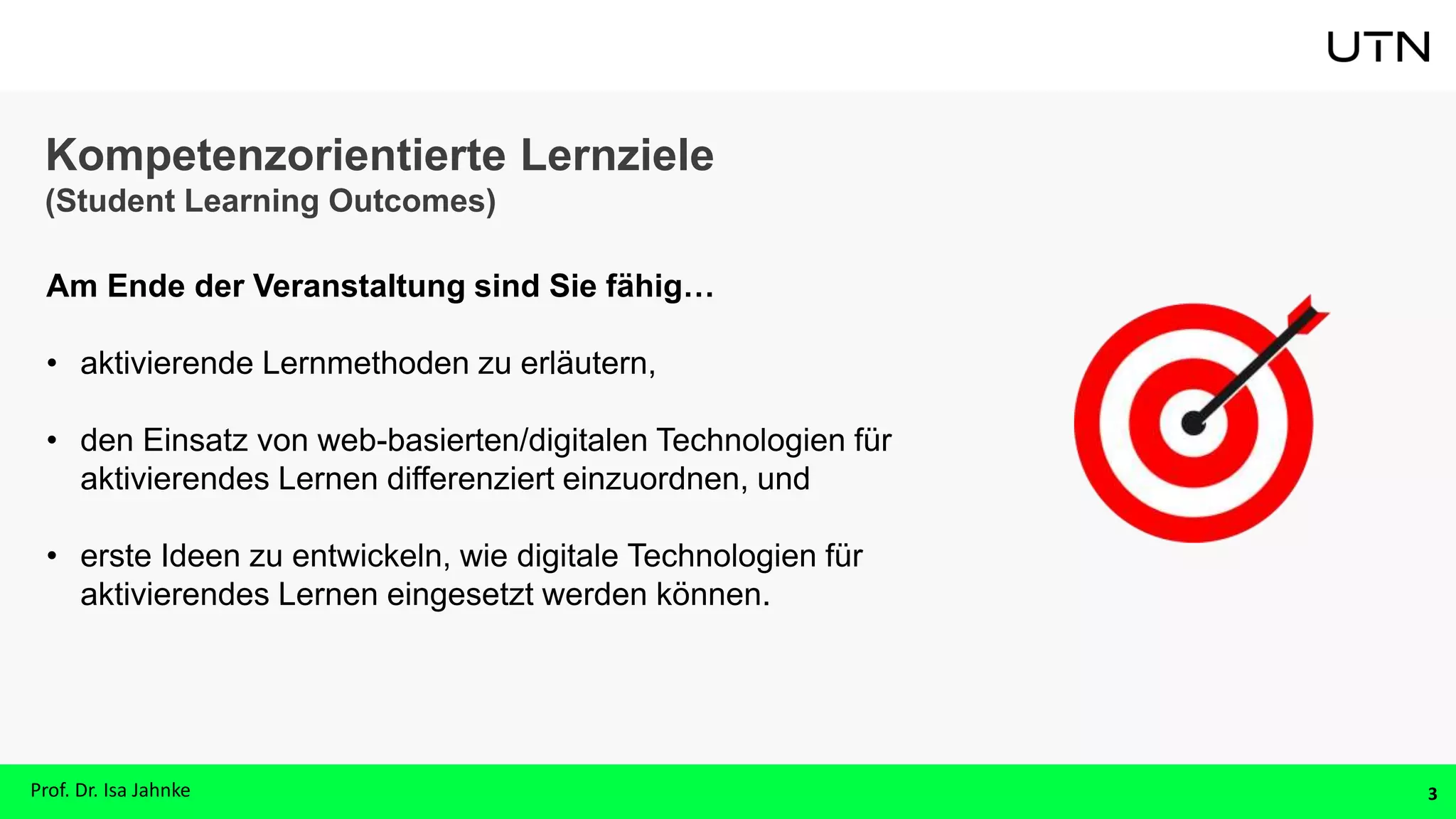 Kompetenzorientierte Lernziele
(Student Learning Outcomes)
Am Ende der Veranstaltung sind Sie fähig…
• aktivierende Lernmethoden zu erläutern,
• den Einsatz von web-basierten/digitalen Technologien für
aktivierendes Lernen differenziert einzuordnen, und
• erste Ideen zu entwickeln, wie digitale Technologien für
aktivierendes Lernen eingesetzt werden können.
3
Prof. Dr. Isa Jahnke
 