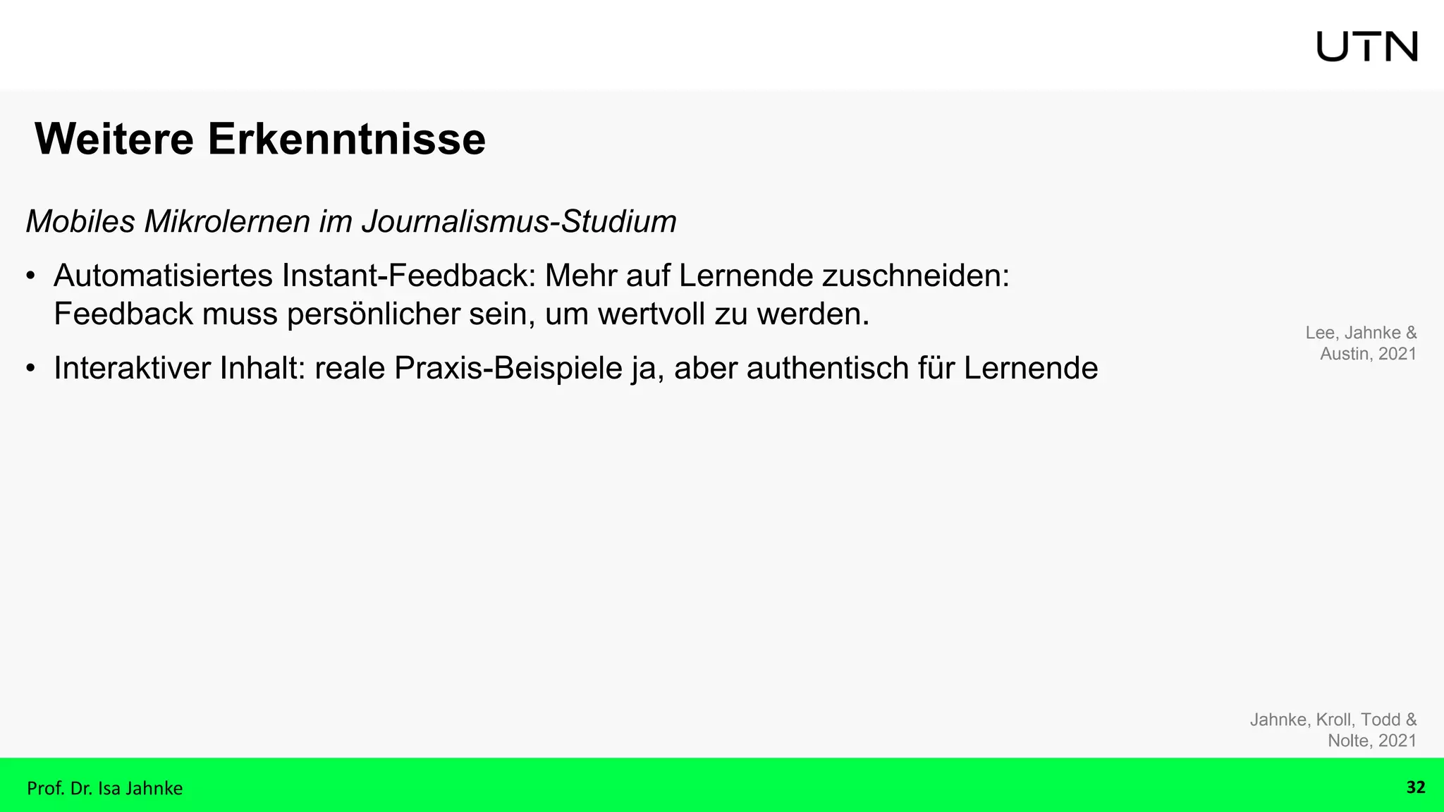 Weitere Erkenntnisse
Mobiles Mikrolernen im Journalismus-Studium
• Automatisiertes Instant-Feedback: Mehr auf Lernende zuschneiden:
Feedback muss persönlicher sein, um wertvoll zu werden.
• Interaktiver Inhalt: reale Praxis-Beispiele ja, aber authentisch für Lernende
Lee, Jahnke &
Austin, 2021
Jahnke, Kroll, Todd &
Nolte, 2021
Prof. Dr. Isa Jahnke 32
 