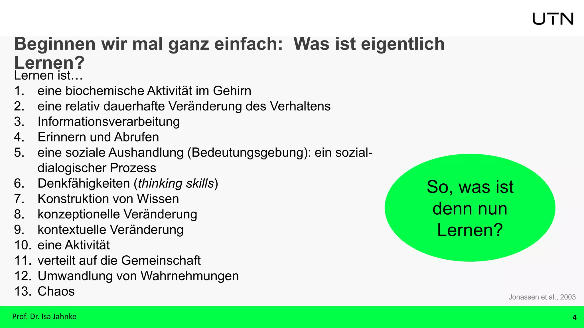 Beginnen wir mal ganz einfach: Was ist eigentlich
Lernen?
Lernen ist…
1. eine biochemische Aktivität im Gehirn
2. eine relativ dauerhafte Veränderung des Verhaltens
3. Informationsverarbeitung
4. Erinnern und Abrufen
5. eine soziale Aushandlung (Bedeutungsgebung): ein sozial-
dialogischer Prozess
6. Denkfähigkeiten (thinking skills)
7. Konstruktion von Wissen
8. konzeptionelle Veränderung
9. kontextuelle Veränderung
10. eine Aktivität
11. verteilt auf die Gemeinschaft
12. Umwandlung von Wahrnehmungen
13. Chaos
4
Jonassen et al., 2003
So, was ist
denn nun
Lernen?
Prof. Dr. Isa Jahnke
 