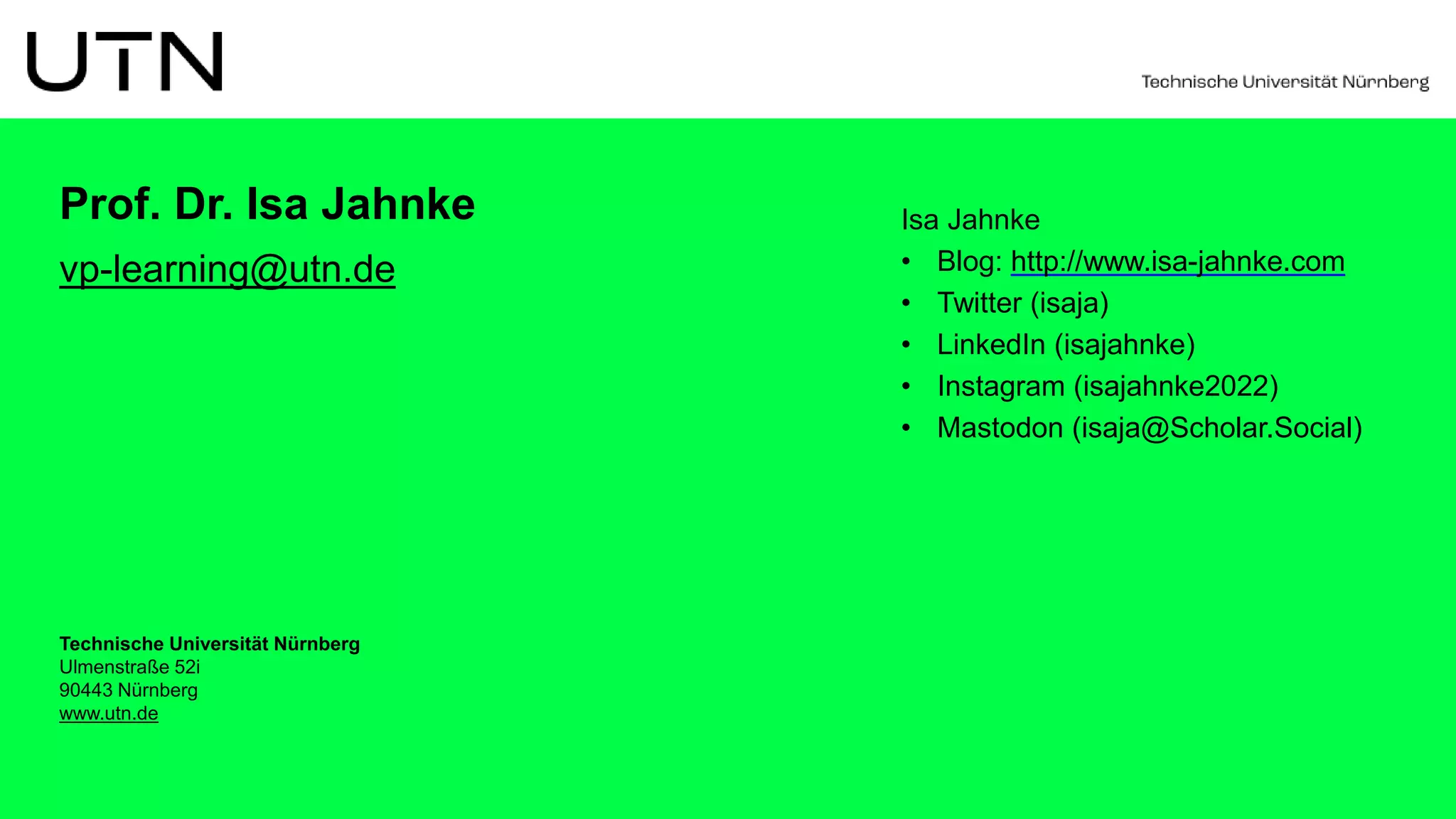 Technische Universität Nürnberg
Ulmenstraße 52i
90443 Nürnberg
www.utn.de
Prof. Dr. Isa Jahnke
vp-learning@utn.de
Isa Jahnke
• Blog: http://www.isa-jahnke.com
• Twitter (isaja)
• LinkedIn (isajahnke)
• Instagram (isajahnke2022)
• Mastodon (isaja@Scholar.Social)
 