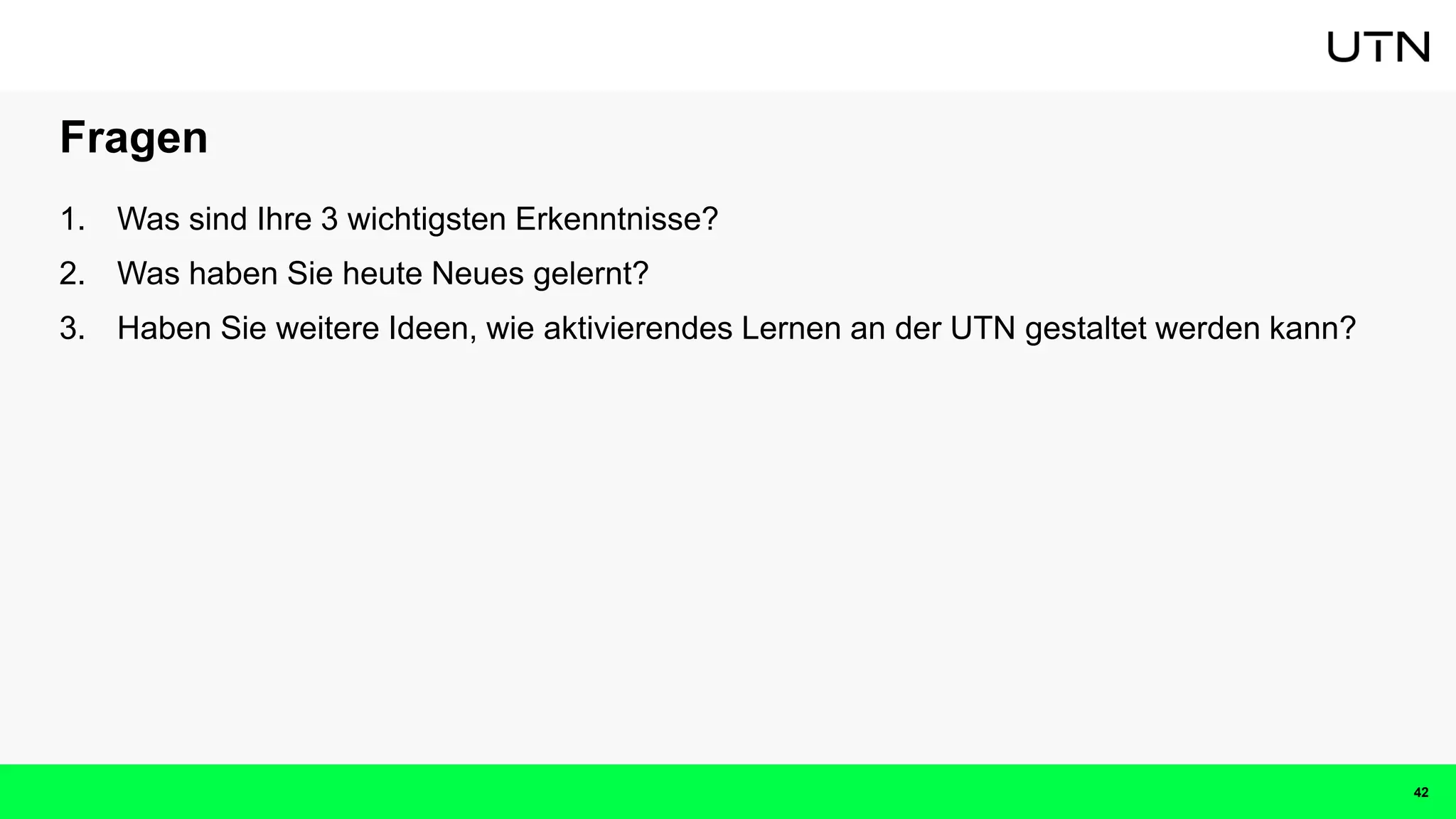 Fragen
1. Was sind Ihre 3 wichtigsten Erkenntnisse?
2. Was haben Sie heute Neues gelernt?
3. Haben Sie weitere Ideen, wie aktivierendes Lernen an der UTN gestaltet werden kann?
42
 