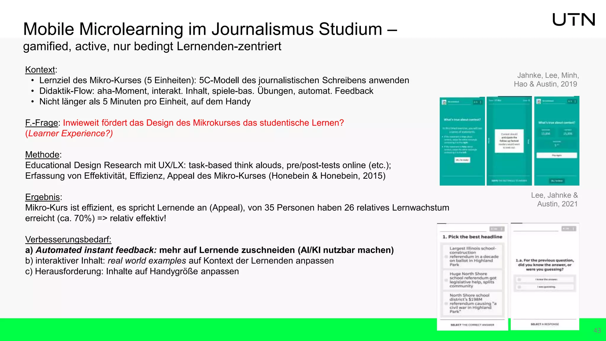 Mobile Microlearning im Journalismus Studium –
gamified, active, nur bedingt Lernenden-zentriert
43
Kontext:
• Lernziel des Mikro-Kurses (5 Einheiten): 5C-Modell des journalistischen Schreibens anwenden
• Didaktik-Flow: aha-Moment, interakt. Inhalt, spiele-bas. Übungen, automat. Feedback
• Nicht länger als 5 Minuten pro Einheit, auf dem Handy
F.-Frage: Inwieweit fördert das Design des Mikrokurses das studentische Lernen?
(Learner Experience?)
Methode:
Educational Design Research mit UX/LX: task-based think alouds, pre/post-tests online (etc.);
Erfassung von Effektivität, Effizienz, Appeal des Mikro-Kurses (Honebein & Honebein, 2015)
Ergebnis:
Mikro-Kurs ist effizient, es spricht Lernende an (Appeal), von 35 Personen haben 26 relatives Lernwachstum
erreicht (ca. 70%) => relativ effektiv!
Verbesserungsbedarf:
a) Automated instant feedback: mehr auf Lernende zuschneiden (AI/KI nutzbar machen)
b) interaktiver Inhalt: real world examples auf Kontext der Lernenden anpassen
c) Herausforderung: Inhalte auf Handygröße anpassen
Lee, Jahnke &
Austin, 2021
Jahnke, Lee, Minh,
Hao & Austin, 2019
 