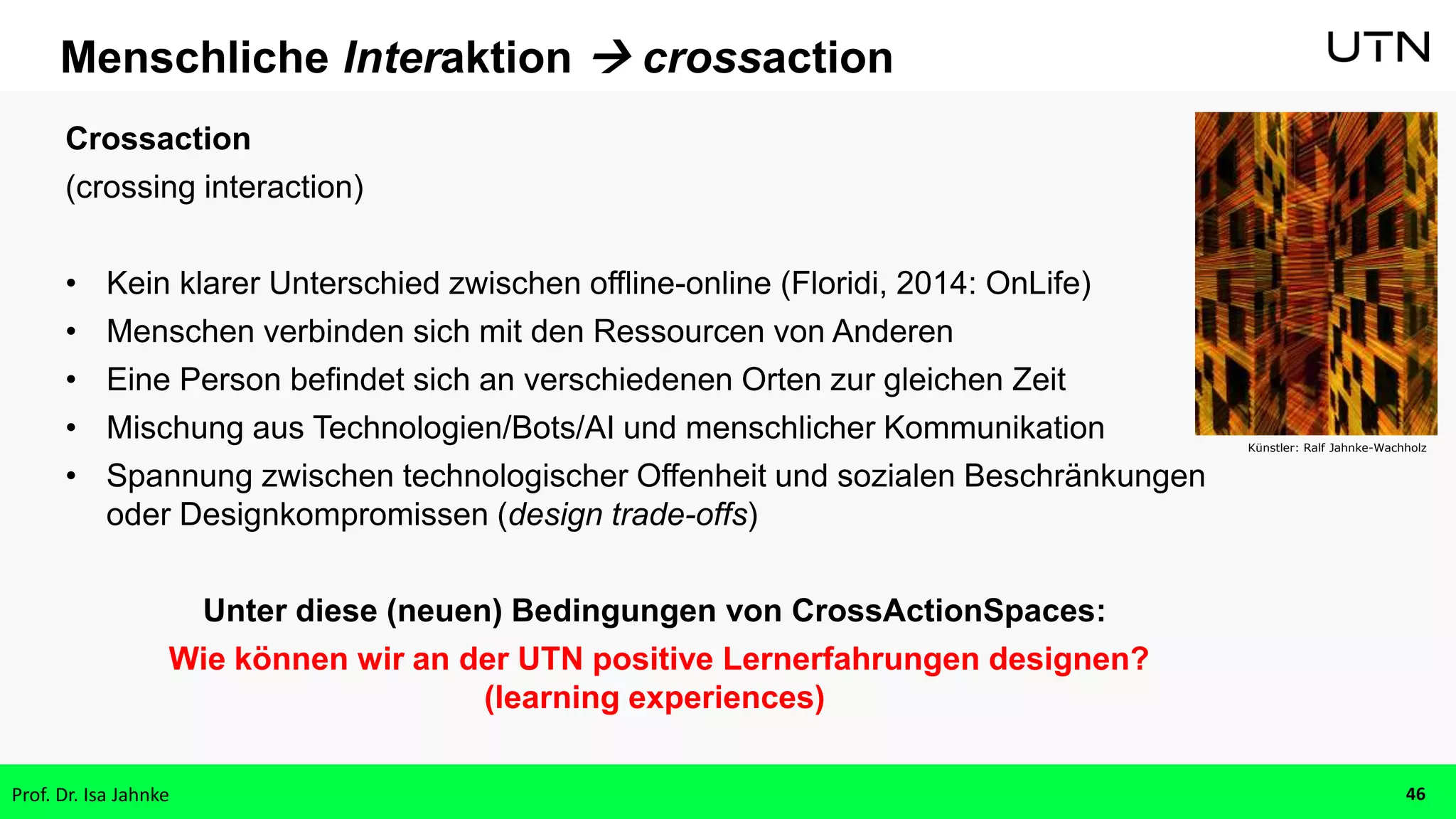 Menschliche Interaktion  crossaction
Crossaction
(crossing interaction)
• Kein klarer Unterschied zwischen offline-online (Floridi, 2014: OnLife)
• Menschen verbinden sich mit den Ressourcen von Anderen
• Eine Person befindet sich an verschiedenen Orten zur gleichen Zeit
• Mischung aus Technologien/Bots/AI und menschlicher Kommunikation
• Spannung zwischen technologischer Offenheit und sozialen Beschränkungen
oder Designkompromissen (design trade-offs)
Unter diese (neuen) Bedingungen von CrossActionSpaces:
Wie können wir an der UTN positive Lernerfahrungen designen?
(learning experiences)
Künstler: Ralf Jahnke-Wachholz
Prof. Dr. Isa Jahnke 46
 