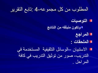 -‫مجموعه‬ ‫كل‬ ‫من‬ ‫المطلوب‬
-‫مجموعه‬ ‫كل‬ ‫من‬ ‫المطلوب‬
4
4
‫التقرير‬ ‫تابع‬:
‫التقرير‬ ‫تابع‬:
‫التوصيات‬
‫النتائج‬ ‫من‬ ‫منبثقه‬ ‫وتكون‬
‫المراجع‬
: ‫الملحقات‬
‫في‬ ‫المستخدمة‬ ‫التثقيفية‬ ‫–الوسائل‬ ‫االستبيان‬
‫كافة‬ ‫في‬ ‫التدريب‬ ‫توثيق‬ ‫من‬ ‫صور‬ -‫التدريب‬
. ‫المراحل‬
 