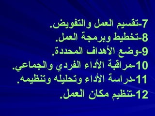 7
.‫والتفويض‬ ‫العمل‬ ‫تقسيم‬-
8
.‫العمل‬ ‫وبرمجة‬ ‫تخطيط‬-
9
.‫المحددة‬ ‫األهداف‬ ‫وضع‬-
10
.‫والجماعي‬ ‫الفردي‬ ‫األداء‬ ‫مراقبة‬-
11
.‫وتنظيمه‬ ‫وتحليله‬ ‫األداء‬ ‫دراسة‬-
12
‫تنظيم‬-
.‫العمل‬ ‫مكان‬
 