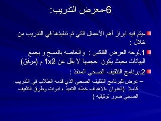 6
6
:‫التدريب‬ ‫معرض‬-
:‫التدريب‬ ‫معرض‬-
-
-
‫من‬ ‫التدريب‬ ‫في‬ ‫تنفيذها‬ ‫تم‬ ‫التي‬ ‫األعمال‬ ‫أهم‬ ‫ابراز‬ ‫فيه‬ ‫يتم‬
‫من‬ ‫التدريب‬ ‫في‬ ‫تنفيذها‬ ‫تم‬ ‫التي‬ ‫األعمال‬ ‫أهم‬ ‫ابراز‬ ‫فيه‬ ‫يتم‬
: ‫خالل‬
: ‫خالل‬
1
1
.
.
‫بجمع‬ ‫و‬ ‫بالمسح‬ ‫والخاصه‬ : ‫الفلكس‬ ‫العرض‬ ‫لوحه‬
‫بجمع‬ ‫و‬ ‫بالمسح‬ ‫والخاصه‬ : ‫الفلكس‬ ‫العرض‬ ‫لوحه‬
‫عن‬ ‫يقل‬ ‫ال‬ ‫حجمها‬ ‫يكون‬ ‫بحيث‬ ‫البيانات‬
‫عن‬ ‫يقل‬ ‫ال‬ ‫حجمها‬ ‫يكون‬ ‫بحيث‬ ‫البيانات‬
1x2
1x2
)‫فق‬9
‫ر‬‫(م‬ ‫م‬
)‫فق‬9‫ر‬‫(م‬ ‫م‬
2
2
.
.
: ‫المنفذ‬ ‫الصحي‬ ‫التثقيف‬ ‫برنامج‬
: ‫المنفذ‬ ‫الصحي‬ ‫التثقيف‬ ‫برنامج‬
–
‫التدريب‬ ‫في‬ ‫الطالب‬ ‫قدمه‬ ‫الذي‬ ‫الصحي‬ ‫التثقيف‬ ‫للبرنامج‬ ‫عرض‬
‫التدريب‬ ‫في‬ ‫الطالب‬ ‫قدمه‬ ‫الذي‬ ‫الصحي‬ ‫التثقيف‬ ‫للبرنامج‬ ‫عرض‬
‫التثقيف‬ ‫وطرق‬ ‫ادوات‬ ، ‫التنفيذ‬ ‫خطه‬ ‫االهداف‬، ‫(العنوان‬ ‫كامال‬
‫التثقيف‬ ‫وطرق‬ ‫ادوات‬ ، ‫التنفيذ‬ ‫خطه‬ ‫االهداف‬، ‫(العنوان‬ ‫كامال‬
) ‫توثيقيه‬ ‫صور‬ ‫الصحي‬
) ‫توثيقيه‬ ‫صور‬ ‫الصحي‬
 