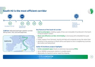 energy
to inspire the world
19
South H2 is the most efficient corridor
Key features of the South H2 corridor
• End to end project, enabling supply of low-cost renewable H2 produced in the South
to key European clusters
• Most cost-effective corridor (€ 0.4-0.6/kg to Germany) with embedded line pack
storage
• Public support from Germany, Austria and Italy and companies across the value chain
• Working on the extension to North Africa and option to link to neighboring countries
like Greece and Switzerland
Italian H2 backbone projects highlights
• € 4 bn cumulated capex thanks to extensive repurposing (70%)
• Up to 500MW compression stations to enable export
• Optionality for liquid H2 carrier import by shipping
~ € 20 m engineering
investments 2023-27
3,300 km dedicated hydrogen pipeline corridor
led by Snam, TAG, GCA and bayernets
Q1
Q2
Q2
Engineering
Market test
2023
Q4
Included in PCI list
2024
Q3 Q4
From
2030
Potential
completion of
Italian H2
backbone
 