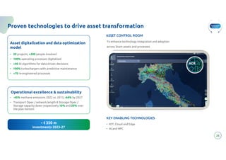 Transformative
Innovation
26
Proven technologies to drive asset transformation
26
Asset digitalization and data optimization
model
• 50 projects, >200 people involved
• 100% operating processes digitalized
• >40 AI algorithms for data-driven decisions
• 100% turbochargers with predictive maintenance
• >70 re-engineered processes
Operational excellence & sustainability
• -45% methane emissions 2022 vs. 2015, -64% by 2027
• Transport Opex / network length & Storage Opex /
Storage capacity down respectively 10% and 20% over
the plan horizon
~ € 350 m
investments 2023-27
KEY ENABLING TECHNOLOGIES
• IOT, Cloud and Edge
• AI and HPC
ASSET CONTROL ROOM
To enhance technology integration and adoption
across Snam assets and processes
 