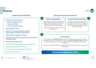 energy
to inspire the world
Legend:
• Policy Diversity & Inclusion
• Gender Equality Policy
• Recruiting Policy
• Anti-Harrassment Policy
• Human Rights Policy
• Policy for managing dialogue with the
Shareholders and other stakeholders
• Stakeholders Engagement Policy
• Management of Philantropic Activities and Social
Initiatives Policy
• Social Supply Chain Policy
• HSEEQ Policy (including Energy management)
• Sustainable Development Policy
• Business Continuity Management Policy
• Anti-Corruption Policy
56
Policies
SNAM POLICIES OVERVIEW
Continuously updating our policies
Continuously updating our policies
Climate Lobbying Policy1:
Enhancing transparency by disclosing
climate-related lobbying activities and
assessing their alignment with the
objectives of the Paris Agreement.
Demonstrating clear commitment to
climate goals.
Anti-Corruption:
Snam adheres to ISO 37001:2016 standards, implementing an Anti-Corruption
Management System. This includes an approved Anti-Corruption Policy, overseen
by the Anti-Corruption Committee with support from Compliance & Business
Integrity.
The policy underscores senior management and board commitment to corruption
prevention.
2023 NEW POLICIES AND UPDATES
People
Environment
Innovation, digitalization
& governance
E
G
Gender Social Transition Policy:
It guides transgender individuals in
their gender affirmation. Emphasizes
the importance of inclusive values and
encourages positive impact through
words and actions.
S
1. To be published in 1Q2024
 