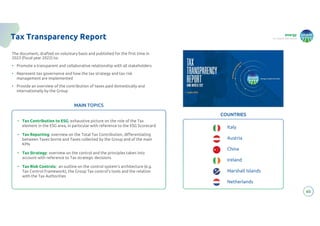 energy
to inspire the world
60
Tax Transparency Report
The document, drafted on voluntary basis and published for the first time in
2023 (fiscal year 2022) to:
• Promote a transparent and collaborative relationship with all stakeholders
• Represent tax governance and how the tax strategy and tax risk
management are implemented
• Provide an overview of the contribution of taxes paid domestically and
internationally by the Group
COUNTRIES
Italy
Austria
China
Ireland
Marshall Islands
Netherlands
• Tax Contribution to ESG: exhaustive picture on the role of the Tax
element in the ESG area, in particular with reference to the ESG Scorecard
• Tax Reporting: overview on the Total Tax Contribution, differentiating
between Taxes borne and Taxes collected by the Group and of the main
KPIs
• Tax Strategy: overview on the control and the principles taken into
account with reference to Tax strategic decisions
• Tax Risk Controls: an outline on the control system’s architecture (e.g.
Tax Control Framework), the Group Tax control’s tools and the relation
with the Tax Authorities
MAIN TOPICS
 