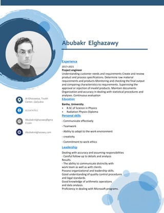 Abubakr Elghazawy
Experience
2017–2021
Project engineer
Understanding customer needs and requirements Create and review
product and process specifications. Determine raw material
requirements and products Monitoring and checking the final output
and comparing characteristics to requirements. Supervising the
approval or rejection of invalid products. Maintain documents
Organization and accuracy in dealing with statistical procedures and
analyses. Continuous evaluation
Education
Banha, University
• B.SC of Science in Physics
• Radiation Physics Diploma
Personal skills
- Communicate effectively
- Teamwork
- Ability to adapt to the work environment
- creativity
- Commitment to work ethics
Leadership
Dealing with accuracy and assuming responsibilities
- Careful follow-up to details and analysis
Results.
- The ability to communicate distinctly with
work team as well as with clients.
Possess organizational and leadership skills.
Good understanding of quality control procedures
and legal standards.
Good knowledge of arithmetic operations
and data analysis.
Proficiency in dealing with Microsoft programs.
Al-Ghazawiya, Toukh
Center, Qalyubia
01154747912
Abubakrelghazawy@gma
il.com
Abubakrelghazawy.com
 