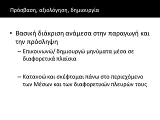 Πρόσβαση, αξιολόγηση, δημιουργία
• Βασική διάκριση ανάμεσα στην παραγωγή και
την πρόσληψη
– Επικοινωνώ/ δημιουργώ μηνύματα μέσα σε
διαφορετικά πλαίσια
– Κατανοώ και σκέφτομαι πάνω στο περιεχόμενο
των Mέσων και των διαφορετικών πλευρών τους
 