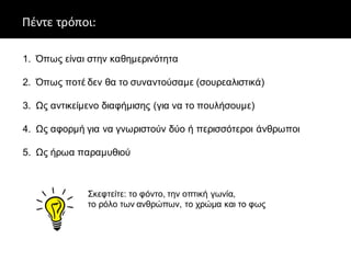 Πέντε τρόποι:
1. Όπως είναι στην καθημερινότητα
2. Όπως ποτέ δεν θα το συναντούσαμε (σουρεαλιστικά)
3. Ως αντικείμενο διαφήμισης (για να το πουλήσουμε)
4. Ως αφορμή για να γνωριστούν δύο ή περισσότεροι άνθρωποι
5. Ως ήρωα παραμυθιού
Σκεφτείτε: το φόντο, την οπτική γωνία,
το ρόλο των ανθρώπων, το χρώμα και το φως
 