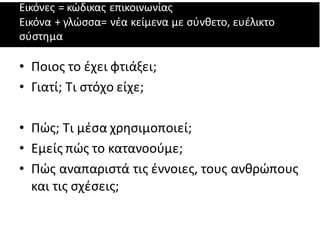 Εικόνες = κώδικας επικοινωνίας
Εικόνα + γλώσσα= νέα κείμενα με σύνθετο, ευέλικτο
σύστημα
• Ποιος το έχει φτιάξει;
• Γιατί; Τι στόχο είχε;
• Πώς; Τι μέσα χρησιμοποιεί;
• Εμείς πώς το κατανοούμε;
• Πώς αναπαριστά τις έννοιες, τους ανθρώπους
και τις σχέσεις;
 