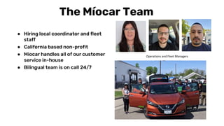 The Míocar Team
● Hiring local coordinator and fleet
staff
● California based non-profit
● Miocar handles all of our customer
service in-house
● Bilingual team is on call 24/7
Operations and Fleet Managers
 