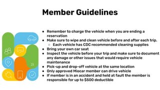 or key fob
AFILIACIÓN
● Remember to charge the vehicle when you are ending a
reservation
● Make sure to wipe and clean vehicle before and after each trip.
○ Each vehicle has CDC recommended cleaning supplies
● Bring your own car seat
● Inspect the vehicle before your trip and make sure to document
any damage or other issues that would require vehicle
maintenance
● Pick-up and drop-off vehicle at the same location
● Only approved Miocar member can drive vehicle
● If member is in an accident and held at fault the member is
responsible for up to $500 deductible
Member Guidelines
 