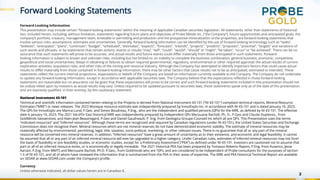 2
Forward Looking Information
This presentation may include certain “forward-looking statements” within the meaning of applicable Canadian securities legislation. All statements, other than statements of historical
fact, included herein, including, without limitation, statements regarding future plans and objectives of Probe Metals Inc. (“the Company”), future opportunities and anticipated goals, the
company’s portfolio, treasury, management team, timetable to permitting and production and the prospective mineralization of the properties, are forward-looking statements that
involve various risks, assumptions, estimates and uncertainties. Generally, forward-looking information can be identified by the use of forward-looking terminology such as “seeks”,
“believes”, “anticipates”, “plans”, “continues”, “budget”, “scheduled”, “estimates”, “expects”, “forecasts”, “intends”, “projects”, “predicts”, “proposes”, "potential", “targets” and variations of
such words and phrases, or by statements that certain actions, events or results “may”, “will”, “could”, “would”, “should” or “might”, “be taken”, “occur” or “be achieved”. There can be no
assurance that such statements will prove to be accurate, and actual results and future events could differ materially from those anticipated in such statements. Forward-
looking information is subject to known and unknown risks, including but not limited to: an inability to complete the business combination; general business, economic, competitive,
geopolitical and social uncertainties; delays in obtaining or failures to obtain required governmental, regulatory, environmental or other required approval; the actual results of current
exploration activities; acquisition risks; and other risks of the mining and resource industry. Although the Company has attempted to identify important factors that could cause actual
results to differ materially from those contained in forward-looking information, there may be other factors that cause results not to be as anticipated, estimated or intended. These
statements reflect the current internal projections, expectations or beliefs of the Company are based on information currently available to the Company. The Company do not undertake
to update any forward-looking information, except in accordance with applicable securities laws. The Company believe that the expectations reflected in those forward-looking
statements are reasonable but no assurance can be given that these expectations will prove to be correct and such forward-looking statements included in this presentation should not
be unduly relied upon by investors as actual results may vary. Unless required to be updated pursuant to securities laws, these statements speak only as of the date of this presentation
and are expressly qualified, in their entirety, by this cautionary statement.
National Instrument 43-101
Technical and scientific information contained herein relating to the Projects is derived from National Instrument 43-101 (“NI 43-101”) compliant technical reports, Mineral Resource
Estimates (“MRE”) or news releases. The 2023 Monique resource estimate was independently prepared by InnovExplo Inc. in accordance with NI 43-101 and is dated January 16, 2023.
The QPs for InnovExplo are Marina Lund, P.Geo. and Simon Boudreau, P.Eng., who are the independent and qualified persons (QPs) for the MRE, as defined by NI 43-101. The effective
date is January 16, 2023. The 2021 Val-d’Or East historical MRE was independently prepared by Independent QPs Merouane Rachidi, Ph. D., P.Geo and Claude Duplessis., from
GoldMinds Geoservices, and Alain-Jean Beautregard, P.Geo and Daniel Gaudreault, P. Eng. from Geologica Groupe-Counseil Inc which all are QPs. This Presentation uses the terms
“indicated resources” and “inferred resources”. Although these terms are recognized and required by Canadian regulations (under NI 43-101), the United States Securities and Exchange
Commission does not recognize them. Mineral resources which are not mineral reserves do not have demonstrated economic viability. The estimate of mineral resources may be
materially affected by environmental, permitting, legal, title, taxation, socio-political, marketing, or other relevant issues. There is no guarantee that all or any part of the mineral
resource will be converted into mineral reserves. In addition, “inferred resources” have a great amount of uncertainty as to their existence, and economic and legal feasibility. It cannot
be assumed that all or any part of an inferred mineral resource will ever be upgraded to a higher category. Under Canadian rules, estimates of inferred mineral resources may not form
the basis of feasibility or pre feasibility studies, or economic studies, except for a Preliminary Assessment (“PEA”) as defined under NI 43-101. Investors are cautioned not to assume that
part or all of an inferred resource exists, or is economically or legally mineable. The 2021 historical PEA has been prepared by Tomasso Roberto Raponi, P.Eng. from Ausenco, Jesse
Aarsen, P.Eng. from MMTS and Merouane Rachidi, Ph.D. P.Geo., from Goldminds who are “QPs, and are considered to be independent of Probe consultants for the purposes of section
1.5 of NI 43-101, and all of whom have reviewed the information that is summarized from the PEA in their areas of expertise. The MRE and PEA historical Technical Report are available
on SEDAR at www.SEDAR.com under the Company’s profile.
Currency
Unless otherwise indicated, all dollar values herein are in Canadian $.
 